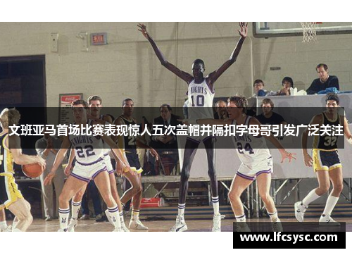 文班亚马首场比赛表现惊人五次盖帽并隔扣字母哥引发广泛关注